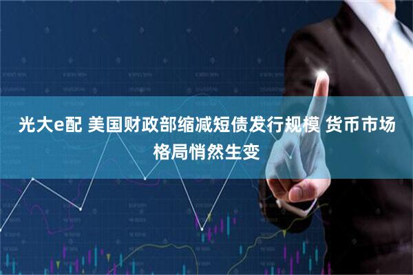 光大e配 美国财政部缩减短债发行规模 货币市场格局悄然生变
