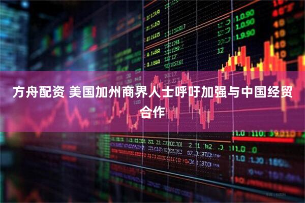 方舟配资 美国加州商界人士呼吁加强与中国经贸合作