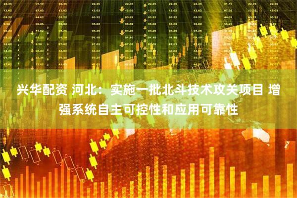 兴华配资 河北：实施一批北斗技术攻关项目 增强系统自主可控性和应用可靠性