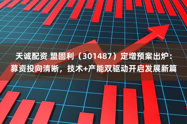 天诚配资 盟固利（301487）定增预案出炉：募资投向清晰，技术+产能双驱动开启发展新篇