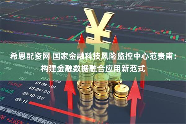 希恩配资网 国家金融科技风险监控中心范贵甫：构建金融数据融合应用新范式