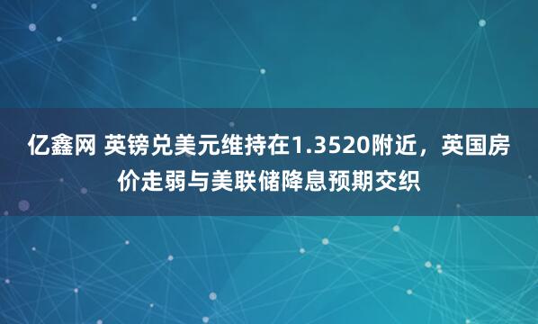 亿鑫网 英镑兑美元维持在1.3520附近，英国房价走弱与美联储降息预期交织