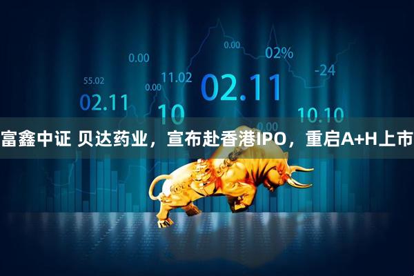 富鑫中证 贝达药业，宣布赴香港IPO，重启A+H上市