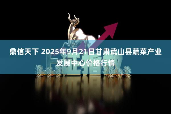 鼎信天下 2025年9月21日甘肃武山县蔬菜产业发展中心价格行情