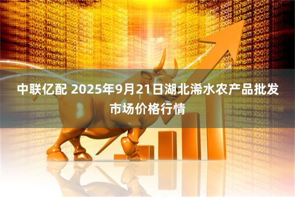 中联亿配 2025年9月21日湖北浠水农产品批发市场价格行情