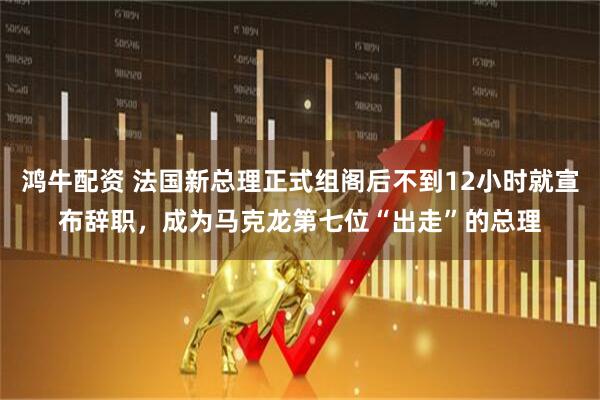 鸿牛配资 法国新总理正式组阁后不到12小时就宣布辞职，成为马克龙第七位“出走”的总理