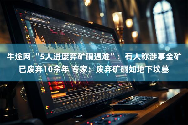 牛途网 “5人进废弃矿硐遇难”：有人称涉事金矿已废弃10余年 专家：废弃矿硐如地下坟墓