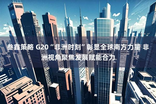 叁鑫策略 G20“非洲时刻”彰显全球南方力量 非洲视角聚焦发展赋能合力