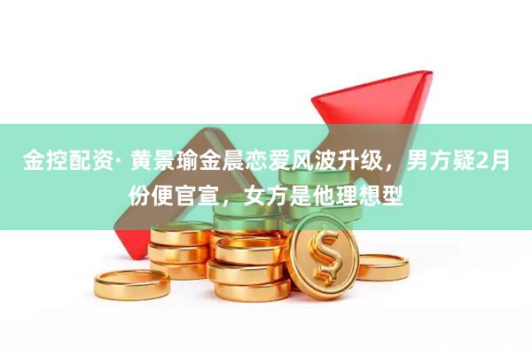 金控配资· 黄景瑜金晨恋爱风波升级，男方疑2月份便官宣，女方是他理想型
