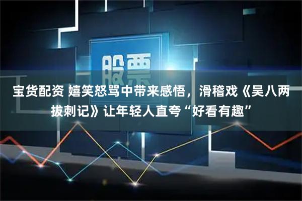 宝货配资 嬉笑怒骂中带来感悟，滑稽戏《吴八两拔刺记》让年轻人直夸“好看有趣”