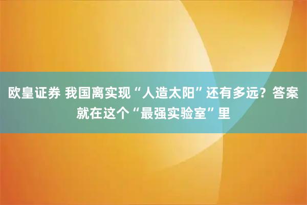 欧皇证券 我国离实现“人造太阳”还有多远？答案就在这个“最强实验室”里