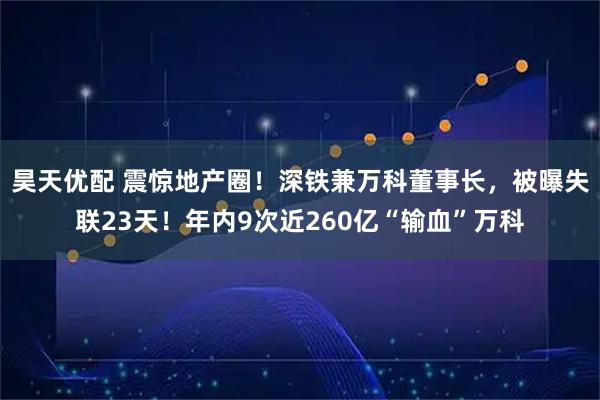 昊天优配 震惊地产圈！深铁兼万科董事长，被曝失联23天！年内9次近260亿“输血”万科