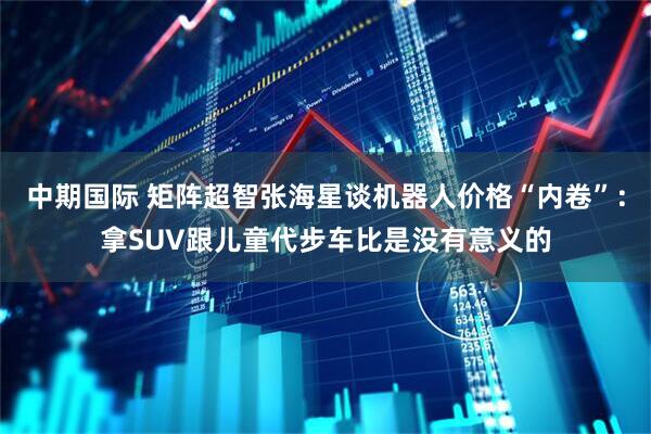 中期国际 矩阵超智张海星谈机器人价格“内卷”：拿SUV跟儿童代步车比是没有意义的