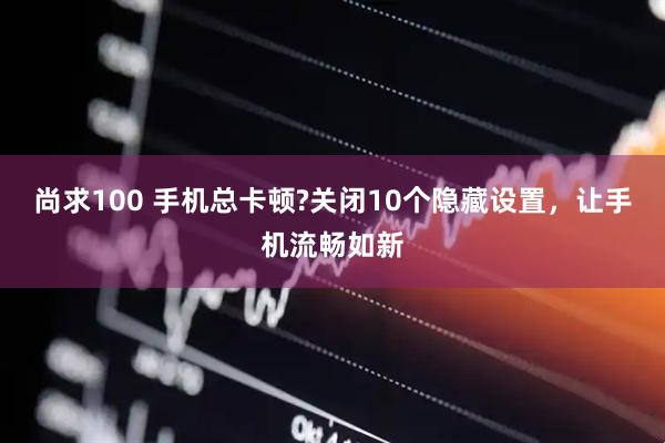 尚求100 手机总卡顿?关闭10个隐藏设置，让手机流畅如新