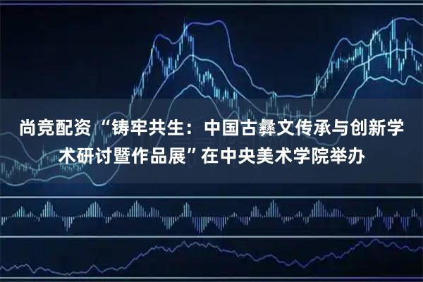 尚竞配资 “铸牢共生：中国古彝文传承与创新学术研讨暨作品展”在中央美术学院举办