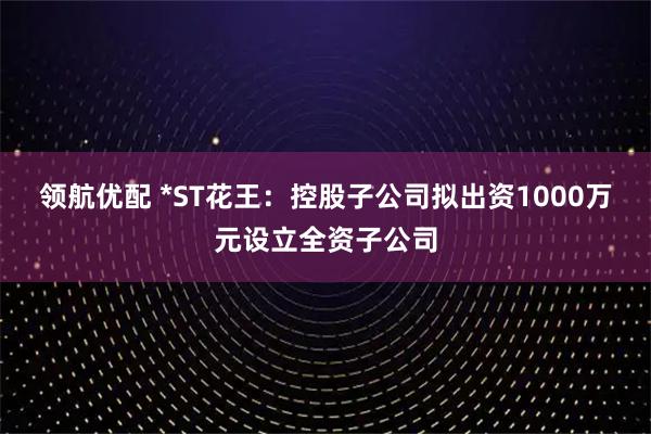 领航优配 *ST花王：控股子公司拟出资1000万元设立全资子公司