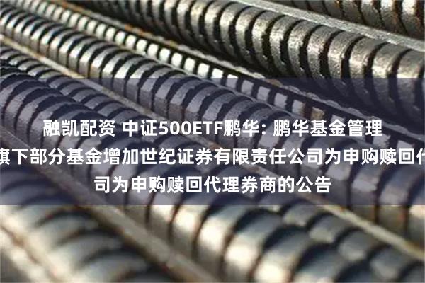 融凯配资 中证500ETF鹏华: 鹏华基金管理有限公司关于旗下部分基金增加世纪证券有限责任公司为申购赎回代理券商的公告