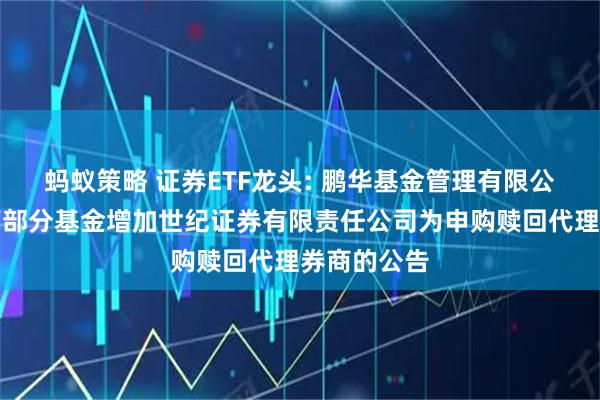 蚂蚁策略 证券ETF龙头: 鹏华基金管理有限公司关于旗下部分基金增加世纪证券有限责任公司为申购赎回代理券商的公告