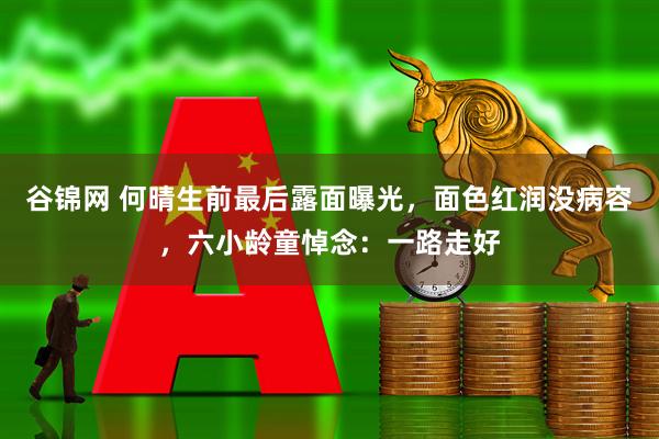 谷锦网 何晴生前最后露面曝光，面色红润没病容，六小龄童悼念：一路走好