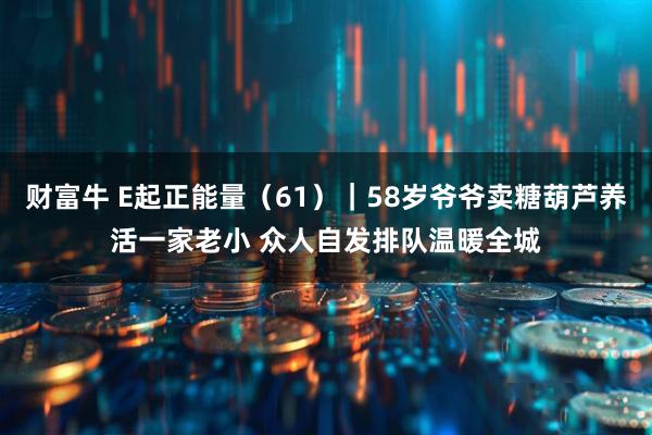 财富牛 E起正能量（61）｜58岁爷爷卖糖葫芦养活一家老小 众人自发排队温暖全城