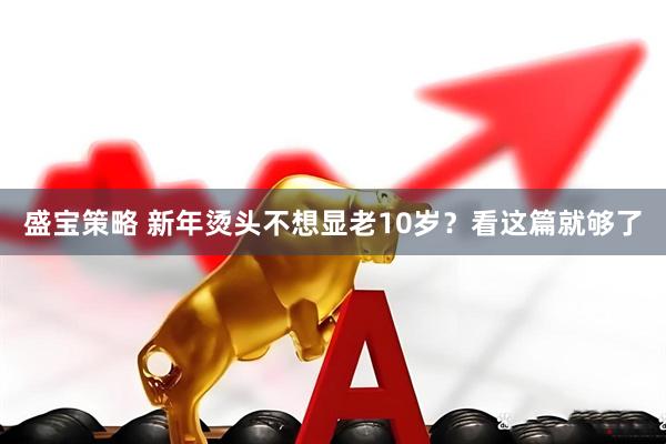 盛宝策略 新年烫头不想显老10岁？看这篇就够了