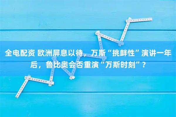 全电配资 欧洲屏息以待，万斯“挑衅性”演讲一年后，鲁比奥会否重演“万斯时刻”？