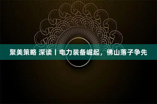 聚美策略 深读丨电力装备崛起，佛山落子争先