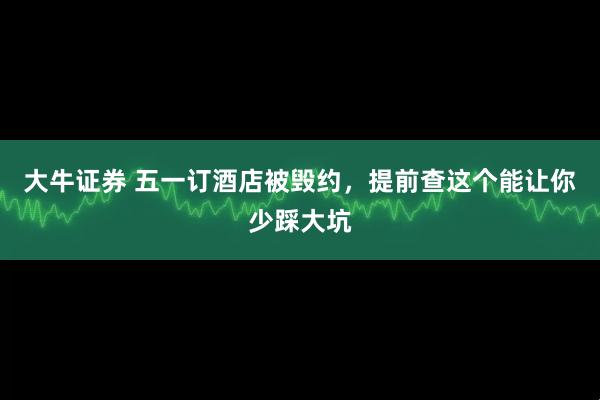 大牛证券 五一订酒店被毁约，提前查这个能让你少踩大坑