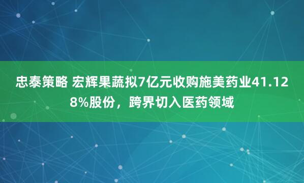 忠泰策略 宏辉果蔬拟7亿元收购施美药业41.128%股份，跨界切入医药领域