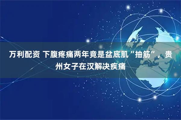 万利配资 下腹疼痛两年竟是盆底肌“抽筋”，贵州女子在汉解决疾痛