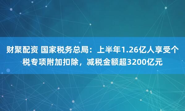 财聚配资 国家税务总局：上半年1.26亿人享受个税专项附加扣除，减税金额超3200亿元