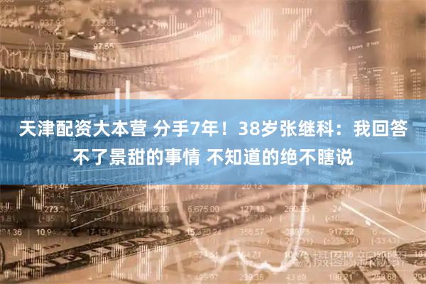 天津配资大本营 分手7年！38岁张继科：我回答不了景甜的事情 不知道的绝不瞎说